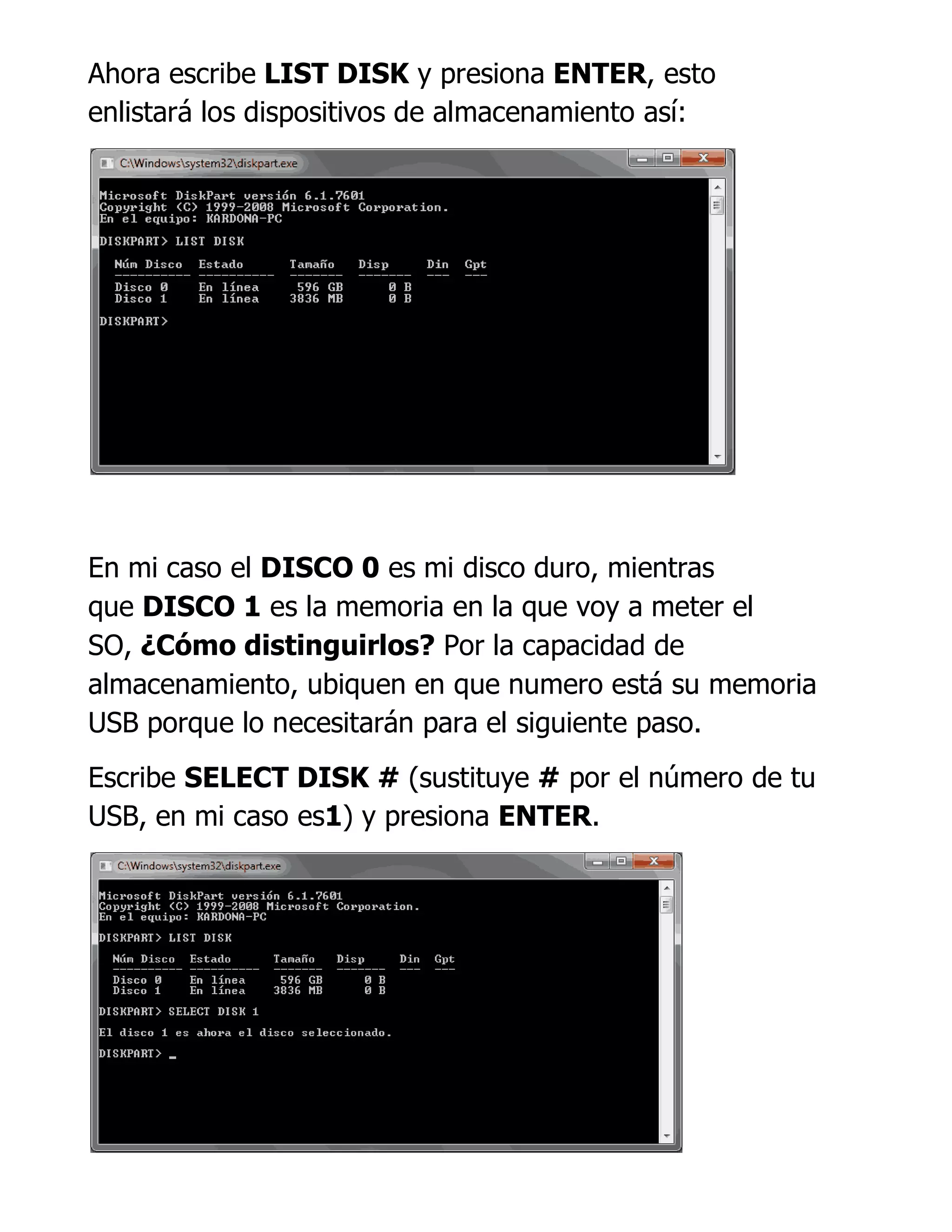 Ahora escribe LIST DISK y presiona ENTER, esto
enlistará los dispositivos de almacenamiento así:
En mi caso el DISCO 0 es mi disco duro, mientras
que DISCO 1 es la memoria en la que voy a meter el
SO, ¿Cómo distinguirlos? Por la capacidad de
almacenamiento, ubiquen en que numero está su memoria
USB porque lo necesitarán para el siguiente paso.
Escribe SELECT DISK # (sustituye # por el número de tu
USB, en mi caso es1) y presiona ENTER.
 