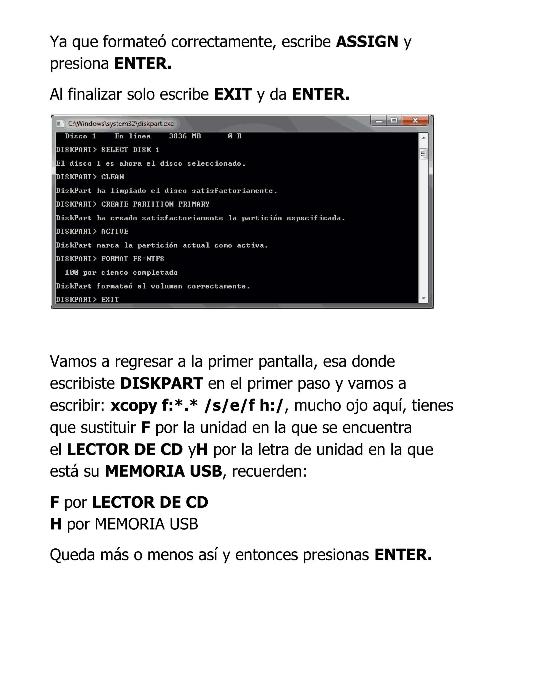 Ya que formateó correctamente, escribe ASSIGN y
presiona ENTER.
Al finalizar solo escribe EXIT y da ENTER.
Vamos a regresar a la primer pantalla, esa donde
escribiste DISKPART en el primer paso y vamos a
escribir: xcopy f:*.* /s/e/f h:/, mucho ojo aquí, tienes
que sustituir F por la unidad en la que se encuentra
el LECTOR DE CD yH por la letra de unidad en la que
está su MEMORIA USB, recuerden:
F por LECTOR DE CD
H por MEMORIA USB
Queda más o menos así y entonces presionas ENTER.
 