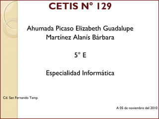 CETIS N° 129
Ahumada Picaso Elizabeth Guadalupe
Martínez Alanís Bárbara
5° E
Especialidad Informática
Cd. San Fernando Tamp.
A 05 de noviembre del 2010
 