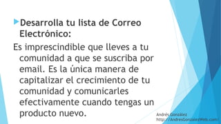 Desarrolla tu lista de Correo
Electrónico: 
Es imprescindible que lleves a tu
comunidad a que se suscriba por
email. Es la única manera de
capitalizar el crecimiento de tu
comunidad y comunicarles
efectivamente cuando tengas un
producto nuevo. Andrés González
http://AndresGonzalezWeb.com/
 