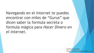 Navegando en el internet te puedes
encontrar con miles de “Gurus” que
dicen saber la formula secreta o
formula mágica para Hacer Dinero en
el Internet.
Andrés González
http://AndresGonzalezWeb.com/
 