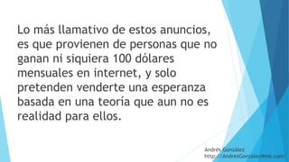 Lo más llamativo de estos anuncios,
es que provienen de personas que no
ganan ni siquiera 100 dólares
mensuales en internet, y solo
pretenden venderte una esperanza
basada en una teoría que aun no es
realidad para ellos.
Andrés González
http://AndresGonzalezWeb.com/
 