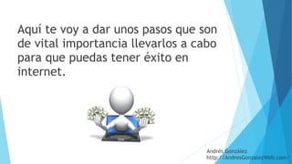 Aquí te voy a dar unos pasos que son
de vital importancia llevarlos a cabo
para que puedas tener éxito en
internet.
Andrés González
http://AndresGonzalezWeb.com/
 