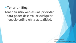 Tener un Blog: 
Tener tu sitio web es una prioridad
para poder desarrollar cualquier
negocio online en la actualidad.
Andrés González
http://AndresGonzalezWeb.com/
 