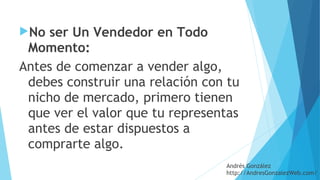 No ser Un Vendedor en Todo
Momento: 
Antes de comenzar a vender algo,
debes construir una relación con tu
nicho de mercado, primero tienen
que ver el valor que tu representas
antes de estar dispuestos a
comprarte algo.
Andrés González
http://AndresGonzalezWeb.com/
 