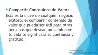 Compartir Contenidos de Valor: 
Esta es la clave de cualquier negocio
exitoso, el compartir contenido de
valor que pueda ser útil para otras
personas que desean un cambio en
tu vida te significará su confianza y
gratitud.
Andrés González
http://AndresGonzalezWeb.com/
 
