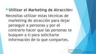 Utilizar el Marketing de Atracción: 
Necesitas utilizar estas técnicas de
marketing de atracción para dejar
perseguir a personas y por el
contrario hacer que las personas te
busquen a ti para solicitarte
información de lo que compartes.
Andrés González
http://AndresGonzalezWeb.com/
 