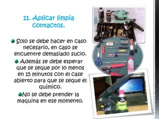 11. Aplicar limpia
       contactos.

 Solo se debe hacer en caso
    necesario, en caso se
encuentre demasiado sucio.
  Además se debe esperar
 que se seque por lo menos
 en 15 minutos con el case
abierto para que se seque el
          químico.
   No se debe prender la
 maquina en ese momento.
 
