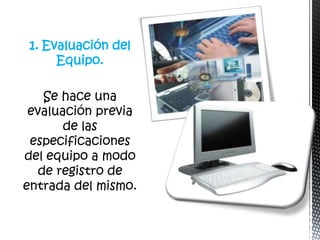 1. Evaluación del
     Equipo.

    Se hace una
 evaluación previa
       de las
 especificaciones
del equipo a modo
   de registro de
entrada del mismo.
 