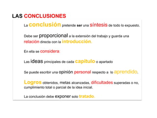 LAS CONCLUSIONES
   La   conclusión pretende ser una síntesis de todo lo expuesto.
   Debe ser proporcional a la extensión del trabajo y guarda una
   relación directa con la introducción.

   En ella se considera:

   Las ideas principales de cada capítulo o apartado


   Se puede escribir una opinión     personal respecto a   lo aprendido.


   Logros obtenidos, metas alcanzadas, dificultades superadas o no,
   cumplimiento total o parcial de la idea inicial.

   La conclusión debe exponer solo tratado.
 