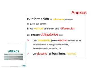 Anexos
Es información no relevante pero que
se quiere que conste.

Si hay varios se tienen que diferenciar.

Los   anexos obligatorios son:

      Una memoria (diario escrito de cómo se ha
       ido elaborando el trabajo con reuniones,
       forma de repartir, evolución,…).

      Un glosario (de términos Técnicos)
 