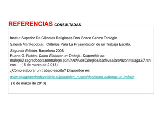 REFERENCIAS CONSULTADAS

Institut Superior De Ciències Religioses Don Bosco Centre Teològic
Salesià Martí-codolar. Criterios Para La Presentación de un Trabajo Escrito.
Segunda Edición. Barcelona 2008
Ruano G. Rubén. Como Elaborar un Trabajo. Disponible en:
malaga2.sagradocorazonmalaga.com/ArchivosColegios/esclavas/scorazonmalaga2/Archi
vos... · ( 6 de marzo de 2.013)
¿Cómo elaborar un trabajo escrito? Disponible en:
www.colegiopedrodevaldivia.cl/penalolen_nuevo/doc/como-elaborar-un-trabajo
( 6 de marzo de 2013)
 