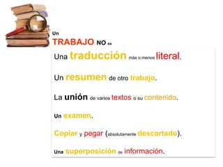 Un
TRABAJO NO es
Una traducción más o menos literal.

Un resumen de otro trabajo.

La unión de varios textos o su contenido.

Un    examen.

Copiar y pegar (absolutamente descartado).

Una   superposición de información.
 