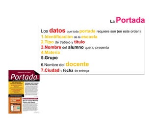 La   Portada
Los datos que toda portada requiere son (en este orden):
1.Identificación de la escuela
2.Tipo de trabajo y título
3.Nombre del alumno que lo presenta
4.Materia
5.Grupo
6.Nombre del docente
7.Ciudad y fecha de entrega
 