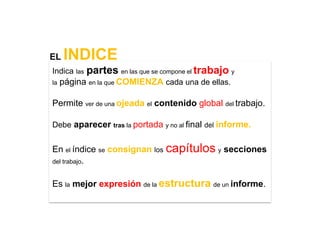 EL   INDICE
Indica   las   partes en las que se compone el trabajo y
la   página en la que COMIENZA cada una de ellas.

Permite ver de una ojeada el contenido global del trabajo.

Debe aparecer tras la portada y no al final del informe.


En el índice se consignan los capítulos y secciones
del trabajo.


Es la mejor expresión de la estructura de un informe.
 