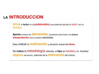 LA   INTRODUCCION
      SITUA al lector en la problemática que pretende abordar el autor con su
      trabajo.

      Aporta al lector los elementos necesarios para hacer una buena
      interpretación de la cuestión estudiada.

      Debe   indicar la motivación y situación actual del tema.

      Se indica la metodología utilizada, el tipo de fuentes y la finalidad
      objetivo del escrito, además de la relevancia del mismo.
 
