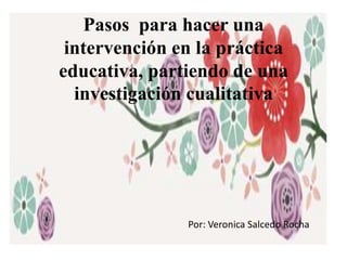 Pasos para hacer una
intervención en la práctica
educativa, partiendo de una
investigación cualitativa
Por: Veronica Salcedo Rocha
 