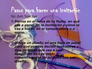 Pasos para hacer una invitación
Por: Ruth Tovar Ruiz

 Piensa en el tema de tu fiesta, en qué
  vas a poner en la invitación y cómo la
  vas a hacer, en la computadora o a
  mano.


 Dibuja un diseño en una hoja de papel
  para que puedas decidir los colores y
  tipo de letras que vas a usar.
  Asegúrate de que estés
  completamente de acuerdo con ese
  diseño.
 