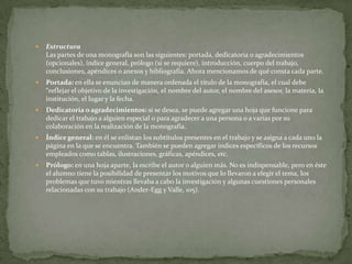 

Estructura
Las partes de una monografía son las siguientes: portada, dedicatoria o agradecimientos
(opcionales), índice general, prólogo (si se requiere), introducción, cuerpo del trabajo,
conclusiones, apéndices o anexos y bibliografía. Ahora mencionamos de qué consta cada parte.



Portada: en ella se enuncian de manera ordenada el título de la monografía, el cual debe
“reflejar el objetivo de la investigación, el nombre del autor, el nombre del asesor, la materia, la
institución, el lugar y la fecha.



Dedicatoria o agradecimientos: si se desea, se puede agregar una hoja que funcione para
dedicar el trabajo a alguien especial o para agradecer a una persona o a varias por su
colaboración en la realización de la monografía.



Índice general: en él se enlistan los subtítulos presentes en el trabajo y se asigna a cada uno la
página en la que se encuentra. También se pueden agregar índices específicos de los recursos
empleados como tablas, ilustraciones, gráficas, apéndices, etc.



Prólogo: en una hoja aparte, la escribe el autor o alguien más. No es indispensable, pero en éste
el alumno tiene la posibilidad de presentar los motivos que lo llevaron a elegir el tema, los
problemas que tuvo mientras llevaba a cabo la investigación y algunas cuestiones personales
relacionadas con su trabajo (Ander-Egg y Valle, 105).

 