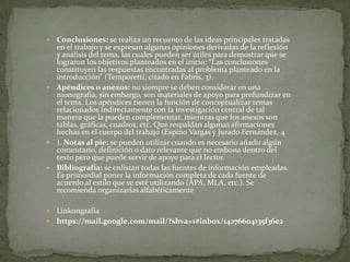 Conclusiones: se realiza un recuento de las ideas principales tratadas
en el trabajo y se expresan algunas opiniones derivadas de la reflexión
y análisis del tema, las cuales pueden ser útiles para demostrar que se
lograron los objetivos planteados en el inicio: “Las conclusiones
constituyen las respuestas encontradas al problema planteado en la
introducción” (Temporetti, citado en Fabris, 3).
 Apéndices o anexos: no siempre se deben considerar en una
monografía, sin embargo, son materiales de apoyo para profundizar en
el tema. Los apéndices tienen la función de conceptualizar temas
relacionados indirectamente con la investigación central de tal
manera que la pueden complementar, mientras que los anexos son
tablas, gráficas, cuadros, etc. Que respaldan algunas afirmaciones
hechas en el cuerpo del trabajo (Espino Vargas y Jurado Fernández, 4
 ). Notas al pie: se pueden utilizar cuando es necesario añadir algún
comentario, definición o dato relevante que no embona dentro del
texto pero que puede servir de apoyo para el lector.
 Bibliografía: se enlistan todas las fuentes de información empleadas.
Es primordial poner la información completa de cada fuente de
acuerdo al estilo que se esté utilizando (APA, MLA, etc.). Se
recomienda organizarlas alfabéticamente


Linkongrafia
 https://mail.google.com/mail/?shva=1#inbox/14276604135f36e2


 