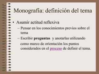 Monografía: definición del tema
• Asumir actitud reflexiva
– Pensar en los conocimientos previos sobre el
tema
– Escribir preguntas y anotarlas utilizando
como marco de orientación los puntos
considerados en el proceso de definir el tema.
 