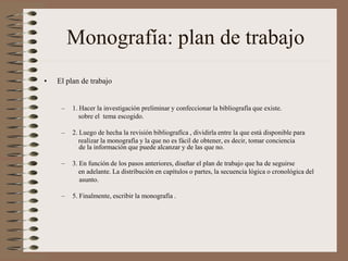 Monografía: plan de trabajo
• El plan de trabajo
– 1. Hacer la investigación preliminar y confeccionar la bibliografía que existe.
sobre el tema escogido.
– 2. Luego de hecha la revisión bibliografíca , dividirla entre la que está disponible para
realizar la monografía y la que no es fácil de obtener, es decir, tomar conciencia
de la información que puede alcanzar y de las que no.
– 3. En función de los pasos anteriores, diseñar el plan de trabajo que ha de seguirse
en adelante. La distribución en capítulos o partes, la secuencia lógica o cronológica del
asunto.
– 5. Finalmente, escribir la monografía .
 