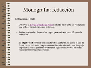 Monografía: redacción
• Redacción del texto
– Observar la Ley de Derecho de Autor: citando en el texto las referencias
que utilices para documentar tu trabajo.
– Todo trabajo debe observar las reglas gramaticales específicas en la
redacción.
– La objetividad debe ser una característica del texto, así como el uso de
frases cortas y simples, empleando vocabulario adecuado, con lenguaje
impersonal y cada palabra debe tener su significado propio, no dando
margen interpretaciones diversas.
 
