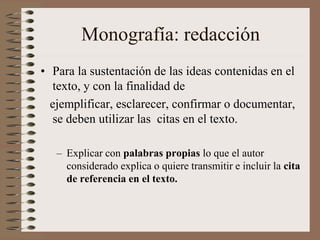 Monografía: redacción
• Para la sustentación de las ideas contenidas en el
texto, y con la finalidad de
ejemplificar, esclarecer, confirmar o documentar,
se deben utilizar las citas en el texto.
– Explicar con palabras propias lo que el autor
considerado explica o quiere transmitir e incluir la cita
de referencia en el texto.
 