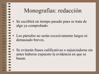 Monografías: redacción
• Se escribirá en tiempo pasado pues se trata de
algo ya comprobado.
• Los párrafos no serán excesivamente largos ni
demasiado breves.
• Se evitarán frases calificativas o enjuiciadoras sin
antes haberse expuesto la evidencia en que se
basan.
 