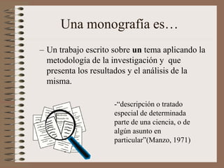 Una monografía es…
– Un trabajo escrito sobre un tema aplicando la
metodología de la investigación y que
presenta los resultados y el análisis de la
misma.
-“descripción o tratado
especial de determinada
parte de una ciencia, o de
algún asunto en
particular”(Manzo, 1971)
 