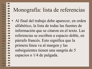 Monografía: lista de referencias
• Al final del trabajo debe aparecer, en orden
alfabético, la lista de todas las fuentes de
información que se citaron en el texto. Las
referencias se escriben a espacio doble, en
párrafo francés. Esto significa que la
primera línea va al margen y las
subsiguientes tienen una sangría de 5
espacios o 1/4 de pulgada.
 