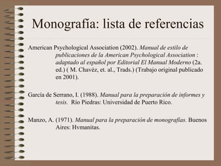 Monografía: lista de referencias
American Psychological Association (2002). Manual de estilo de
publicaciones de la American Psychological Association :
adaptado al español por Editorial El Manual Moderno (2a.
ed.) ( M. Chavéz, et. al., Trads.) (Trabajo original publicado
en 2001).
García de Serrano, I. (1988). Manual para la preparación de informes y
tesis. Río Piedras: Universidad de Puerto Rico.
Manzo, A. (1971). Manual para la preparación de monografías. Buenos
Aires: Hvmanitas.
 