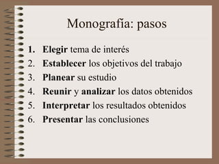 Monografía: pasos
1. Elegir tema de interés
2. Establecer los objetivos del trabajo
3. Planear su estudio
4. Reunir y analizar los datos obtenidos
5. Interpretar los resultados obtenidos
6. Presentar las conclusiones
 