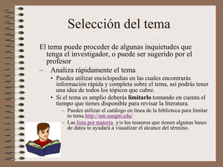 Selección del tema
El tema puede proceder de algunas inquietudes que
tenga el investigador, o puede ser sugerido por el
profesor
– Analiza rápidamente el tema
• Puedes utilizar enciclopedias en las cuales encontrarás
información rápida y completa sobre el tema, así podrás tener
una idea de todos los tópicos que cubre.
• Si el tema es amplio deberás limitarlo tomando en cuenta el
tiempo que tienes disponible para revisar la literatura.
– Puedes utilizar el catálogo en línea de la biblioteca para limitar
tu tema.http://um.suagm.edu/
– Las lista por materia y/o los tesauros que tienen algunas bases
de datos te ayudará a visualizar el alcance del término.
 