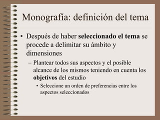 Monografía: definición del tema
• Después de haber seleccionado el tema se
procede a delimitar su ámbito y
dimensiones
– Plantear todos sus aspectos y el posible
alcance de los mismos teniendo en cuenta los
objetivos del estudio
• Seleccione un orden de preferencias entre los
aspectos seleccionados
 