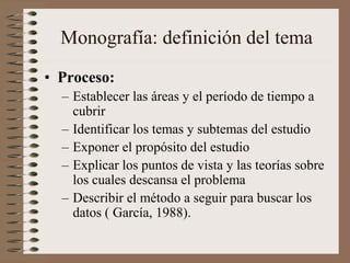 Monografía: definición del tema
• Proceso:
– Establecer las áreas y el período de tiempo a
cubrir
– Identificar los temas y subtemas del estudio
– Exponer el propósito del estudio
– Explicar los puntos de vista y las teorías sobre
los cuales descansa el problema
– Describir el método a seguir para buscar los
datos ( García, 1988).
 