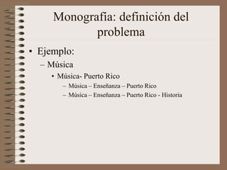 Monografía: definición del
problema
• Ejemplo:
– Música
• Música- Puerto Rico
– Música – Enseñanza – Puerto Rico
– Música – Enseñanza – Puerto Rico - Historia
 