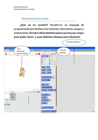 De:AlmaGómez 1J
Pasospara hacer un scratch
Pasos para hacer un scratch
¿Qué es un scratch? Scratch es un lenguaje de
programación que facilita crear historias interactivas, juegos y
animaciones.Scratchutiliza distintos pasos que hay que segur
para poder hacer y usas distintos bloques para diseñarlo.
Es el
personaje
que voselijas
Areade programa
Areade
bloques
 