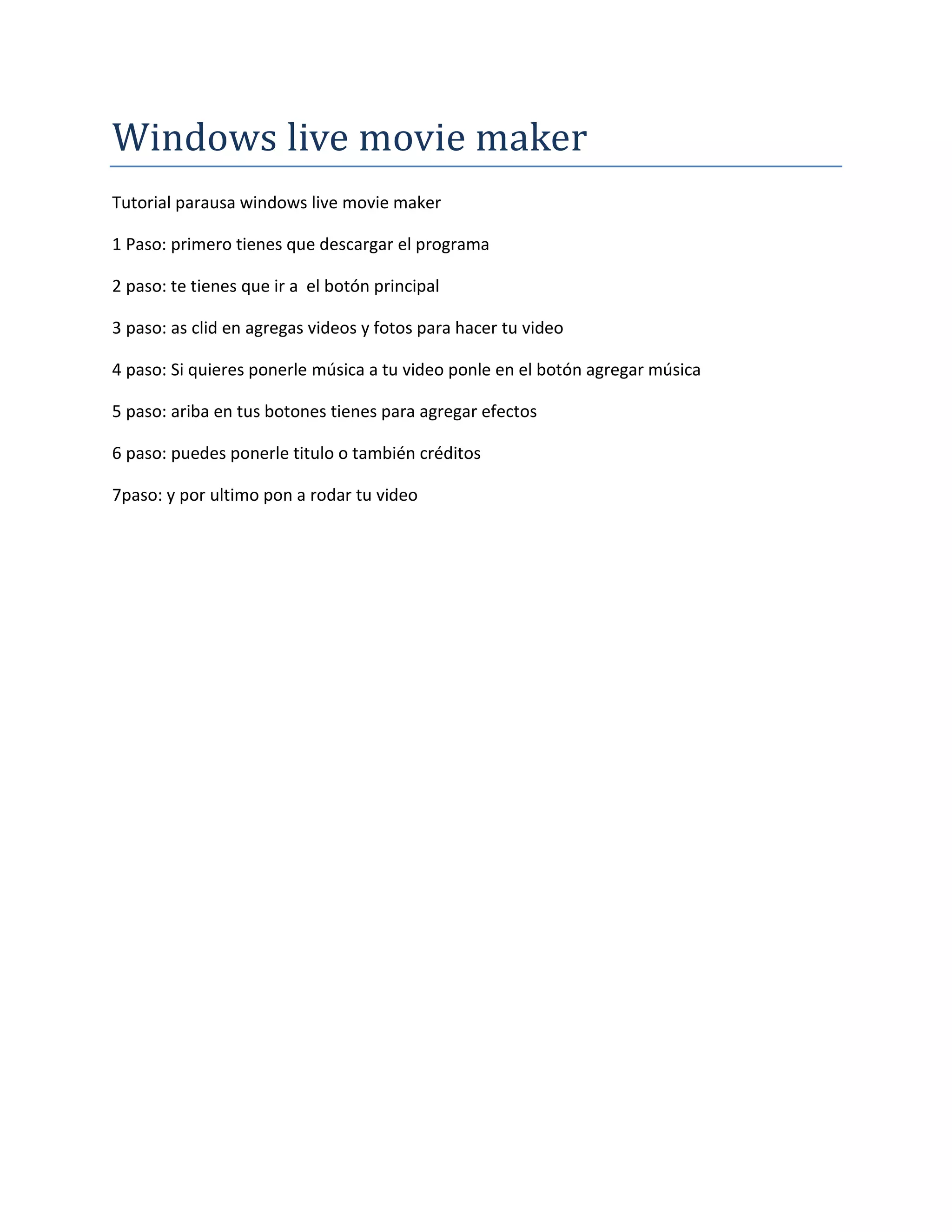 Windows live movie maker
Tutorial parausa windows live movie maker
1 Paso: primero tienes que descargar el programa
2 paso: te tienes que ir a el botón principal
3 paso: as clid en agregas videos y fotos para hacer tu video
4 paso: Si quieres ponerle música a tu video ponle en el botón agregar música
5 paso: ariba en tus botones tienes para agregar efectos
6 paso: puedes ponerle titulo o también créditos
7paso: y por ultimo pon a rodar tu video