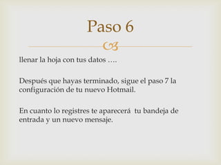llenar la hoja con tus datos ….Después que hayas terminado, sigue el paso 7 la configuración de tu nuevo Hotmail.En cuanto lo registres te aparecerá  tu bandeja de entrada y un nuevo mensaje.  Paso 6