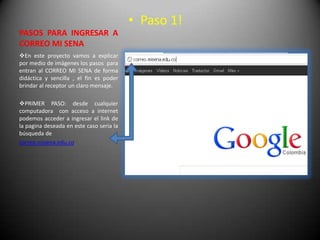 • Paso 1!
PASOS PARA INGRESAR A
CORREO MI SENA
En este proyecto vamos a explicar
por medio de imágenes los pasos para
entran al CORREO MI SENA de forma
didáctica y sencilla , el fin es poder
brindar al receptor un claro mensaje.

PRIMER PASO: desde cualquier
computadora con acceso a internet
podemos acceder a ingresar el link de
la pagina deseada en este caso seria la
búsqueda de
correo.misena.edu.co
 