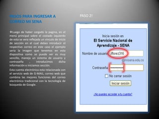 PASOS PARA INGRESAR A                            PASO 2!
CORREO MI SENA

Luego de haber cargado la pagina, en el
menú principal sobre el costado izquierdo
de esta se vera reflejada un vinculo de inicio
de sección en el cual debes introducir el
respectivo correo en este caso el ejemplo
seria la imagen que tenemos en esta
diapositiva como se puede ver es muy
sencillo, maneja un sistema de usuario y
contraseña      ,     introducimos      dicha
información e iniciamos sección.
Esta cuenta electrónica esta relacionada con
el servicio web de G-MAIL; correo web que
combina las mejores funciones del correo
electrónico tradicional con la tecnología de
búsqueda de Google.
 