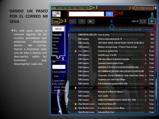 1           7
DANDO UN PASEO                                    2       8
POR EL CORREO MI
SENA                                  3       4

En este paso vamos a
 conocer algunas de las
 muchas actividades que
 podemos        desarrollar
 dentro     del    correo.
 Vamos a enumerar cada
 una de ellas y damos una
 descripción sobre las
 funciones            que         5
 desempeñan cada una




                              6
 