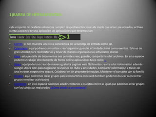 1)BARRA DE HERRAMIENTAS:

este conjunto de pestañas alineadas cumplen respectivas funciones de modo que al ser presionados, activan
ciertas acciones de una aplicación las aplicaciones que tenemos son



•   Correo: el nos muestra una vista panorámica de la bandeja de entrada como tal.
•   Calendario: aquí podremos visualizar crear organizar guardar actividades tales como eventos. Este es de
    gran utilidad para recordatorios y llevar de manera organizada las actividades diarias
•   Docs: esta pestaña de documentos nos permite crear, guardar, compartir y subir archivos. En este espacio
    podemos trabajar directamente de forma online aplicaciones tales como …
•   Sities: aquí podemos crear de manera gratuita paginas web fácilmente crear y subir información además
    Google utiliza Sites para Organizar reuniones de clubs y actividades, Compartir información a través de
    una intranet corporativa segura, Colaborar en un proyecto de equipo, Mantener el contacto con tu familia
•   Grupos: aquí podremos crear grupos para compartirlos en la web también podemos buscar o encontrar
    grupos y realizar actividades
•   Contactos: en este espacio podemos añadir contactos a nuestro correo al igual que podemos crear grupos
    con los contactos registrados ¿Cómo añadir a un contacto?
 