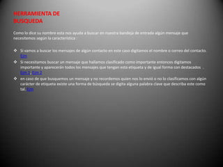 HERRAMIENTA DE
BUSQUEDA
Como lo dice su nombre esta nos ayuda a buscar en nuestra bandeja de entrada algún mensaje que
necesitemos según la característica :

 Si vamos a buscar los mensajes de algún contacto en este caso digitamos el nombre o correo del contacto.
  Ejm
 Si necesitamos buscar un mensaje que hallamos clasificado como importante entonces digitamos
  importante y aparecerán todos los mensajes que tengan esta etiqueta y de igual forma con destacados .
  Ejm 1, Ejm 2
 en caso de que busquemos un mensaje y no recordemos quien nos lo envió o no lo clasificamos con algún
  carácter de etiqueta existe una forma de búsqueda se digita alguna palabra clave que describa este como
  tal. Ejm
 
