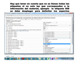 Hay que tener en cuenta que no se llenan todas las
etiquetas si no solo las que corresponden a la
información del material, ejemplo la etiqueta 008
se debe desplegar para delimitar los aspectos
particulares del material
 