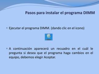 Pasos para instalar el programa DIMM
 Ejecutar el programa DIMM. (dando clic en el icono)
 A continuación aparecerá un recuadro en el cuál le
pregunta si desea que el programa haga cambios en el
equipo, debemos elegir Aceptar.
 