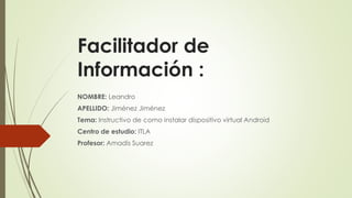 Facilitador de 
Información : 
NOMBRE: Leandro 
APELLIDO: Jiménez Jiménez 
Tema: Instructivo de como instalar dispositivo virtual Android 
Centro de estudio: ITLA 
Profesor: Amadis Suarez 
 