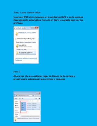 Paso 1 para instalar office
Inserta el DVD de instalación en la unidad de DVD y, en la ventana
Reproducción automática, haz clic en Abrir la carpeta para ver los
archivos.
paso 2
Ahora haz clic en cualquier lugar en blanco de la carpeta y
arrastra para seleccionar los archivos y carpetas
 