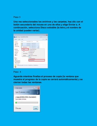 Paso 3
Una vez seleccionados los archivos y las carpetas, haz clic con el
botón secundario del mouse en uno de ellos y elige Enviar a. A
continuación, selecciona Disco extraíble (la letra y el nombre de
la unidad pueden variar).
Paso 4
Aguarda mientras finaliza el proceso de copia (la ventana que
muestra el progreso de la copia se cerrará automáticamente) y se
cierran todas las ventanas.
 